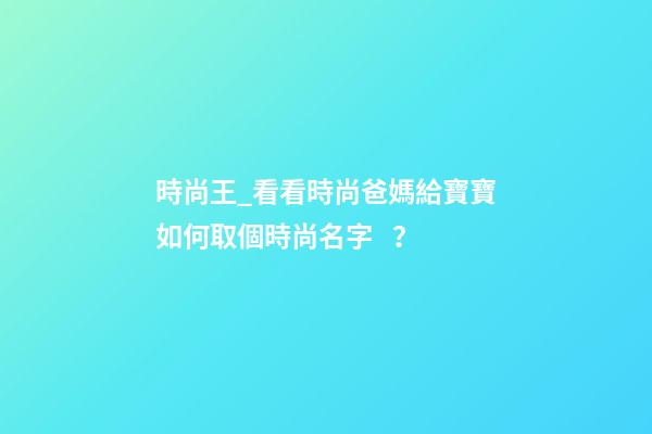 時尚王_看看時尚爸媽給寶寶如何取個時尚名字？-第1張-公司起名-玄機派